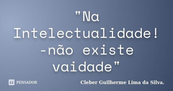 "Na Intelectualidade! -não existe vaidade"... Frase de Cleber Guilherme Lima da Silva.