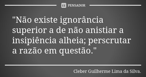 "Não existe ignorância superior a de não anistiar a insipiência alheia; perscrutar a razão em questão."... Frase de Cleber Guilherme Lima da Silva.