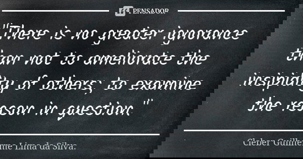 "There is no greater ignorance than not to ameliorate the insipidity of others; to examine the reason in question."... Frase de Cleber Guilherme Lima da Silva.