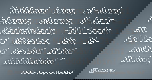 “hâkkani boro, ek-keri, Yekorus, ekorus, U-kair-an, Kairânkair, Fillissin Follasi Nâkelas, Ján, Já-anKivi kekâvi Stini Stáni, dûdikabin!”... Frase de Cleber Lupino Haddad.