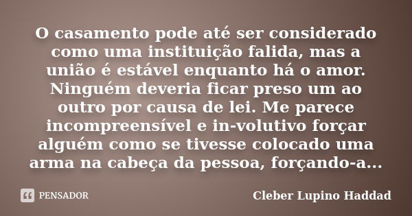 O casamento pode até ser considerado como uma instituição falida, mas a união é estável enquanto há o amor. Ninguém deveria ficar preso um ao outro por causa de... Frase de Cleber Lupino Haddad.