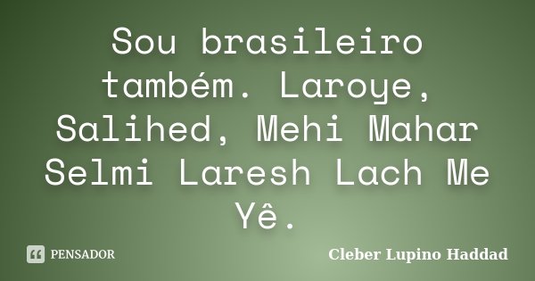Sou brasileiro também. Laroye, Salihed, Mehi Mahar Selmi Laresh Lach Me Yê.... Frase de Cleber Lupino Haddad.