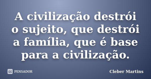 A civilização destrói o sujeito, que destrói a família, que é base para a civilização.... Frase de Cleber Martins.