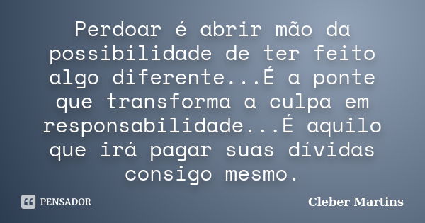 Perdoar é abrir mão da possibilidade de ter feito algo diferente...É a ponte que transforma a culpa em responsabilidade...É aquilo que irá pagar suas dívidas co... Frase de Cleber Martins.