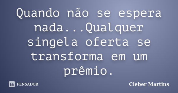 Quando não se espera nada...Qualquer singela oferta se transforma em um prêmio.... Frase de Cleber Martins.