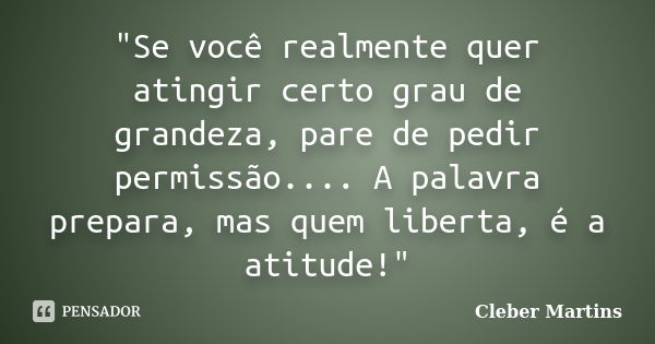 "Se você realmente quer atingir certo grau de grandeza, pare de pedir permissão.... A palavra prepara, mas quem liberta, é a atitude!"... Frase de Cleber Martins.