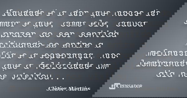 Saudade é a dor que nasce do amor e que, como ele, causa prazer ao ser sentida situando-se entre a melancolia e a esperança, nos lembrando que a felicidade um d... Frase de Cleber Martins.