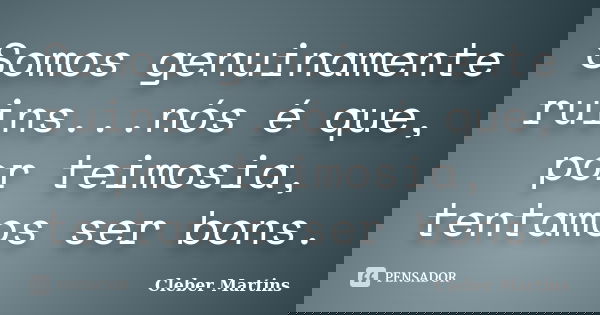 Somos genuinamente ruins...nós é que, por teimosia, tentamos ser bons.... Frase de Cleber Martins.