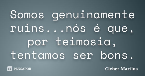 Somos genuinamente ruins...nós é que, por teimosia, tentamos ser bons.... Frase de Cleber Martins.