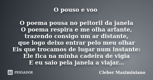 O pouso e voo O poema pousa no peitoril da janela O poema respira e me olha arfante, trazendo consigo um ar distante, que logo deixo entrar pelo meu olhar Eis q... Frase de Cleber Maximiniano.