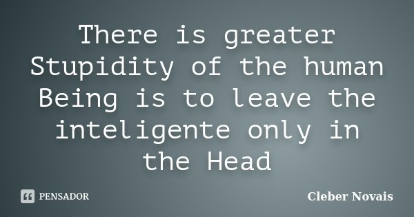 There is greater Stupidity of the human Being is to leave the inteligente only in the Head... Frase de Cléber Novais.