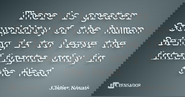 There is greater Stupidity of the human Being is to leave the inteligente only in the Head... Frase de Cléber Novais.