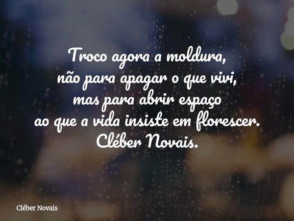 Troco agora a moldura, não para apagar o que vivi, mas para abrir espaço ao que a vida insiste em florescer. Cléber Novais.... Frase de Cléber Novais.