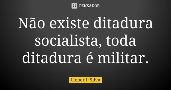 Não existe ditadura socialista, toda ditadura é militar.... Frase de Cleber P Silva.