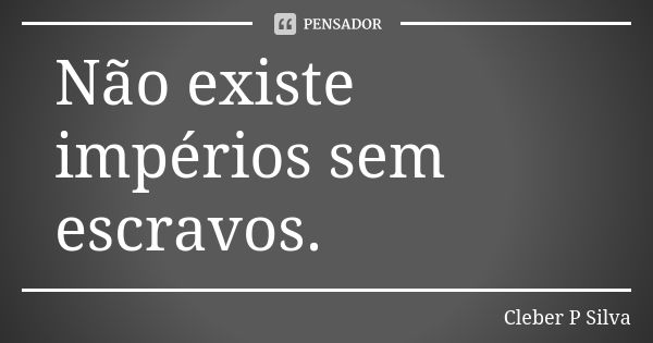 Não existe impérios sem escravos.... Frase de Cleber P Silva.