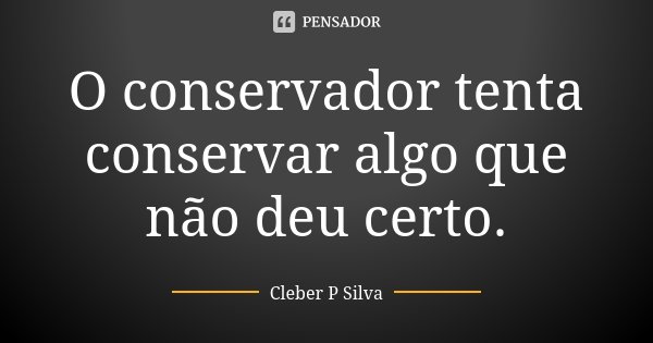 O conservador tenta conservar algo que não deu certo.... Frase de Cleber P Silva.