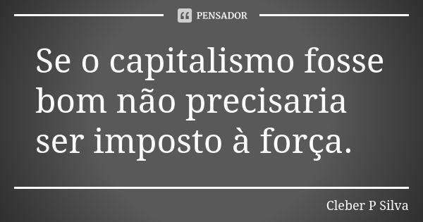 Se o capitalismo fosse bom não precisaria ser imposto à força.... Frase de Cleber P Silva.