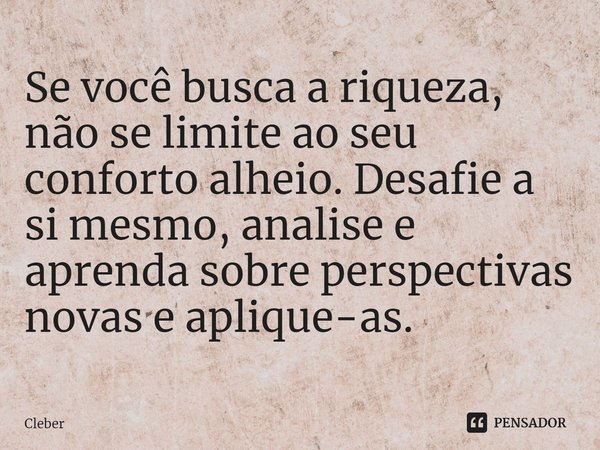 Se você busca a riqueza, não se limite ao seu conforto alheio. Desafie a si mesmo, analise e aprenda sobre perspectivas novas e aplique-as.... Frase de CLEBER.