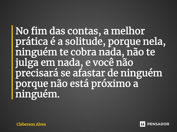 ⁠No fim das contas, a melhor prática é a solitude, porque nela, ninguém te cobra nada, não te julga em nada, e você não precisará se afastar de ninguém porque n... Frase de Cleberson Alves.