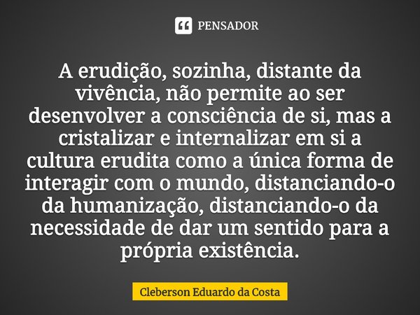 ⁠A erudição, sozinha, distante da vivência, não permite ao ser desenvolver a consciência de si, mas a cristalizar e internalizar em si a cultura erudita como a ... Frase de Cleberson Eduardo da Costa.