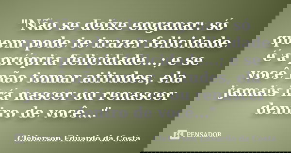 "Não se deixe enganar: só quem pode te trazer felicidade é a própria felicidade...; e se você não tomar atitudes, ela jamais irá nascer ou renascer dentro ... Frase de CLEBERSON EDUARDO DA COSTA.