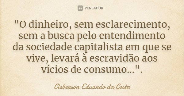 "O dinheiro, sem esclarecimento, sem a busca pelo entendimento da sociedade capitalista em que se vive, levará à escravidão aos vícios de consumo...".... Frase de CLEBERSON EDUARDO DA COSTA.