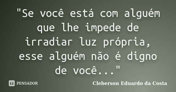 "Se você está com alguém que lhe impede de irradiar luz própria, esse alguém não é digno de você..."... Frase de CLEBERSON EDUARDO DA COSTA.