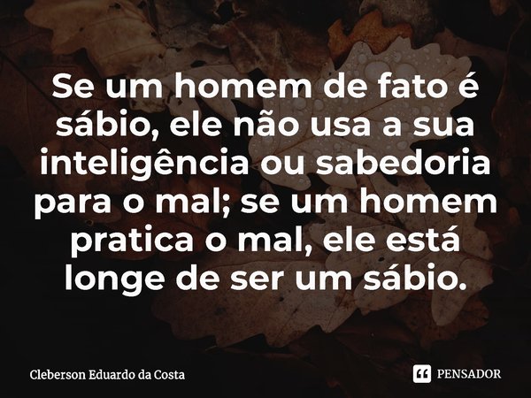 ⁠Se um homem de fato é sábio, ele não usa a sua inteligência ou sabedoria para o mal; se um homem pratica o mal, ele está longe de ser um sábio.... Frase de Cleberson Eduardo da Costa.