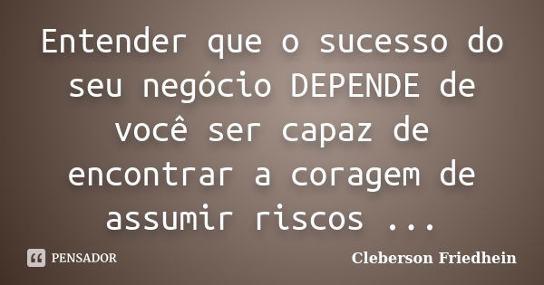 Entender que o sucesso do seu negócio DEPENDE de você ser capaz de encontrar a coragem de assumir riscos ...... Frase de Cleberson Friedhein.