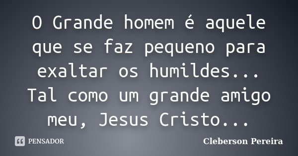 O Grande homem é aquele que se faz pequeno para exaltar os humildes... Tal como um grande amigo meu, Jesus Cristo...... Frase de Cleberson Pereira.