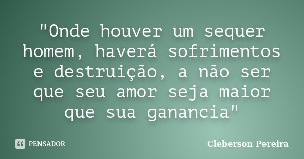 "Onde houver um sequer homem, haverá sofrimentos e destruição, a não ser que seu amor seja maior que sua ganancia"... Frase de Cleberson Pereira.