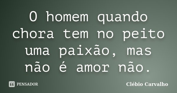 O homem quando chora tem no peito uma paixão, mas não é amor não.... Frase de Clébio Carvalho.