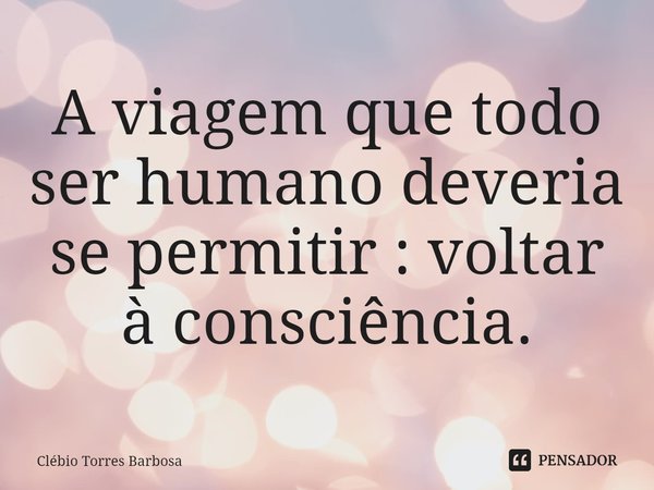 ⁠A viagem que todo ser humano deveria se permitir : voltar à consciência.... Frase de Clébio Torres Barbosa.