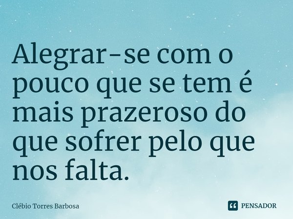 ⁠Alegrar-se com o pouco que se tem é mais prazeroso do que sofrer pelo que nos falta.... Frase de Clébio Torres Barbosa.