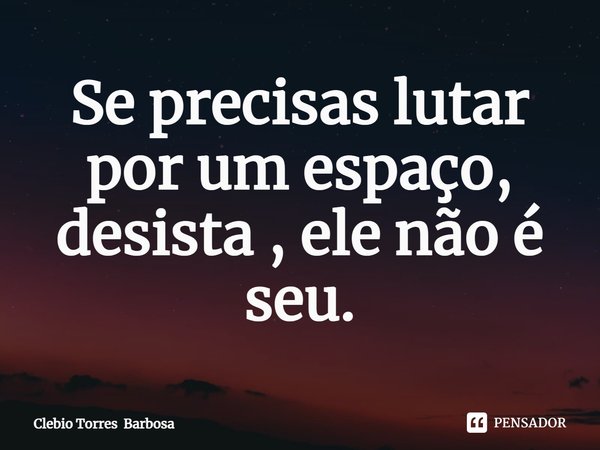 ⁠Se precisas lutar por um espaço, desista , ele não é seu.... Frase de Clebio Torres Barbosa.
