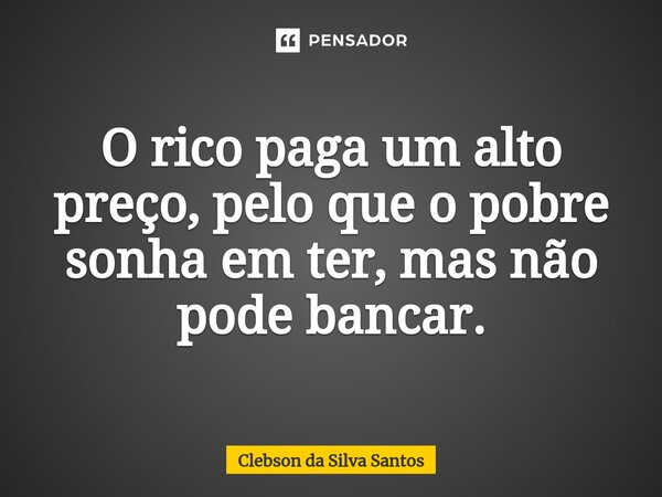 O rico paga um alto preço, pelo que o pobre sonha em ter, mas não pode bancar.... Frase de Clebson da Silva Santos.