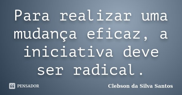 Para realizar uma mudança eficaz, a iniciativa deve ser radical.... Frase de Clebson da Silva Santos.
