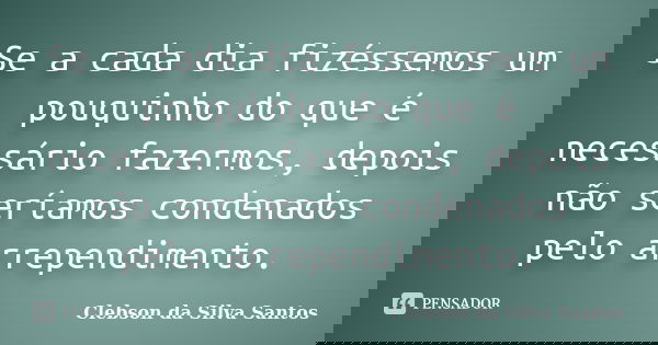 Se a cada dia fizéssemos um pouquinho do que é necessário fazermos, depois não seríamos condenados pelo arrependimento.... Frase de Clebson da Silva Santos.