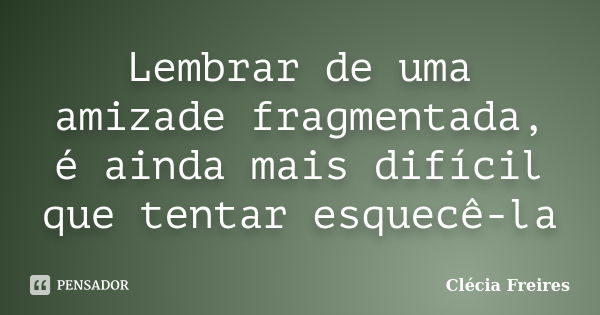 Lembrar de uma amizade fragmentada, é ainda mais difícil que tentar esquecê-la... Frase de Clécia Freires.