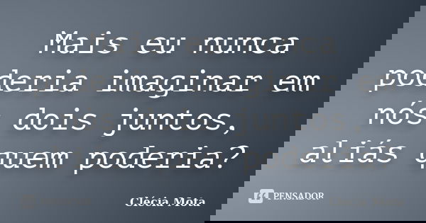 Mais eu nunca poderia imaginar em nós dois juntos, aliás quem poderia?... Frase de Clécia Mota.
