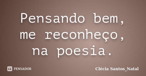 Pensando bem, me reconheço, na poesia.... Frase de Clécia Santos_Natal.