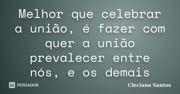 Melhor que celebrar a união, é fazer com quer a união prevalecer entre nós, e os demais... Frase de Cleciano Santos.
