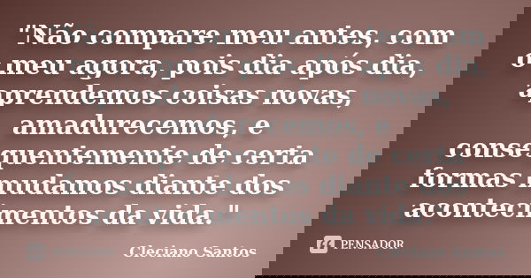 "Não compare meu antes, com o meu agora, pois dia após dia, aprendemos coisas novas, amadurecemos, e consequentemente de certa formas mudamos diante dos ac... Frase de Cleciano Santos.