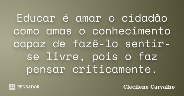 Educar é amar o cidadão como amas o conhecimento capaz de fazê-lo sentir-se livre, pois o faz pensar criticamente.... Frase de Clecilene Carvalho.