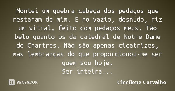 Montei um quebra cabeça dos pedaços que restaram de mim. E no vazio, desnudo, fiz um vitral, feito com pedaços meus. Tão belo quanto os da catedral de Notre Dam... Frase de Clecilene Carvalho.