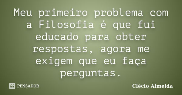 Meu primeiro problema com a Filosofia é que fui educado para obter respostas, agora me exigem que eu faça perguntas.... Frase de Clécio Almeida.