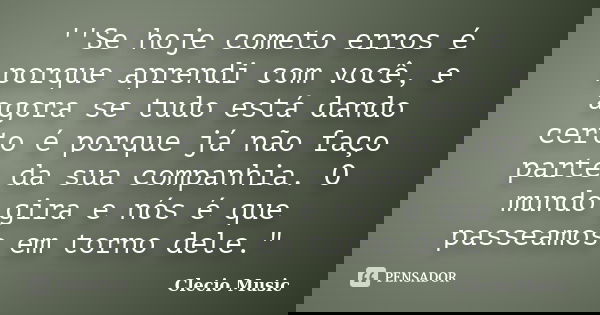 ''Se hoje cometo erros é porque aprendi com você, e agora se tudo está dando certo é porque já não faço parte da sua companhia. O mundo gira e nós é que passeam... Frase de Clecio Music.