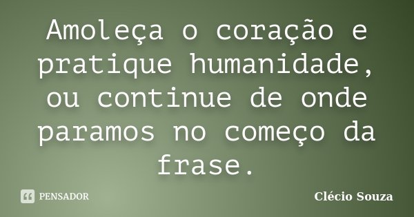 Amoleça o coração e pratique humanidade, ou continue de onde paramos no começo da frase.... Frase de Clécio Souza.