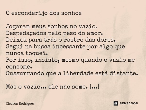 ⁠O esconderijo dos sonhos Jogaram meus sonhos no vazio. Despedaçados pelo peso do amor. Deixei para trás o rastro das dores. Segui na busca incessante por algo ... Frase de Cledson Rodrigues.