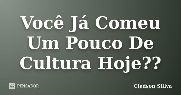 Você Já Comeu Um Pouco De Cultura Hoje??... Frase de Cledson Siilva.